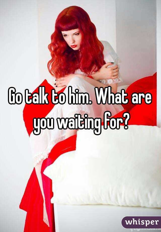 Go talk to him. What are you waiting for?