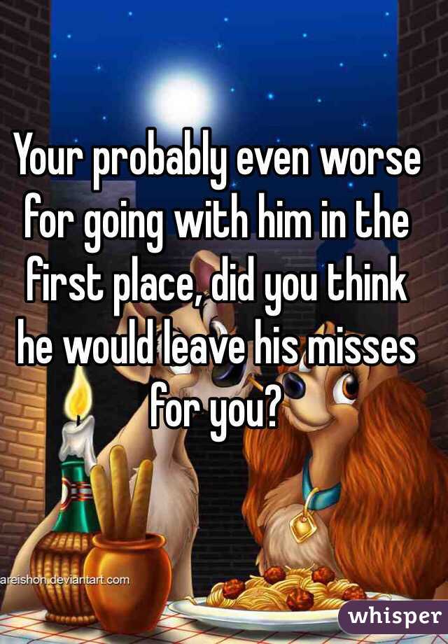 Your probably even worse for going with him in the first place, did you think he would leave his misses for you? 