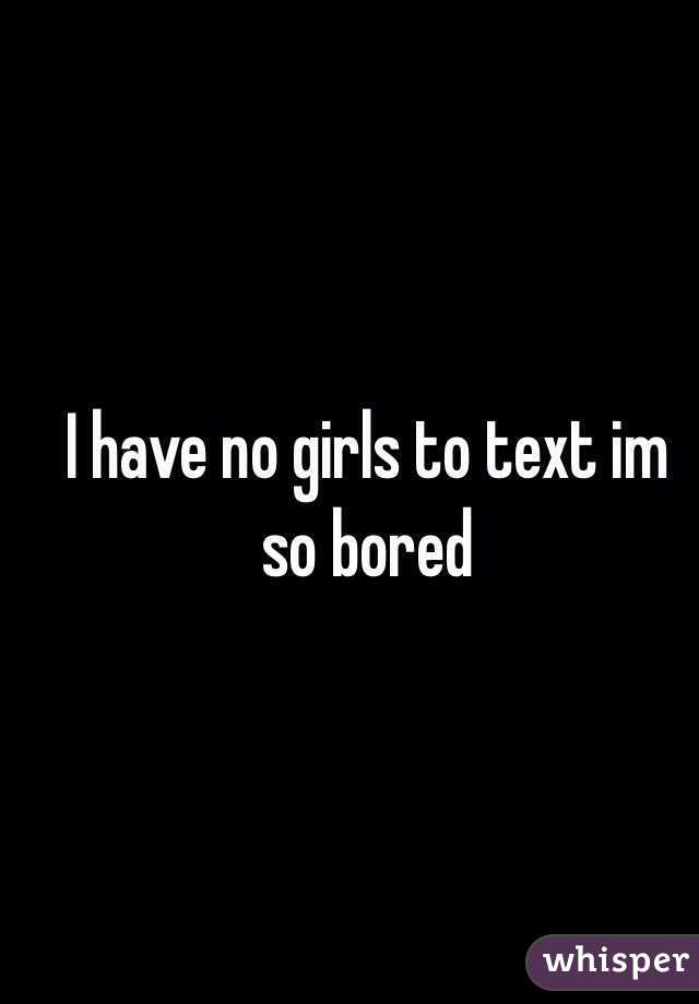 I have no girls to text im so bored 