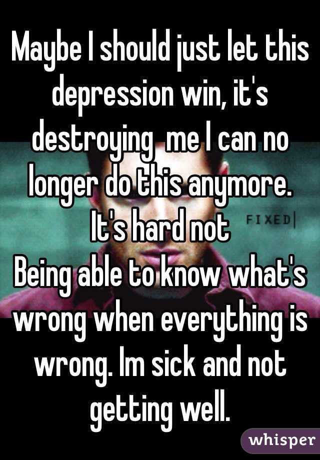 Maybe I should just let this depression win, it's destroying  me I can no longer do this anymore. It's hard not
Being able to know what's wrong when everything is wrong. Im sick and not getting well.