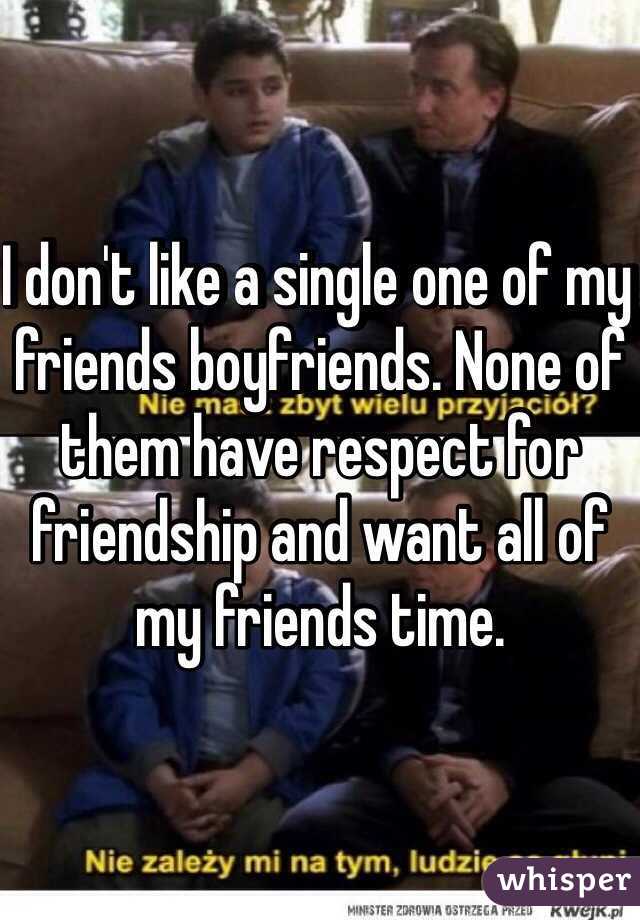 I don't like a single one of my friends boyfriends. None of them have respect for friendship and want all of my friends time. 