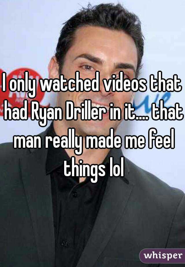 I only watched videos that had Ryan Driller in it.... that man really made me feel things lol