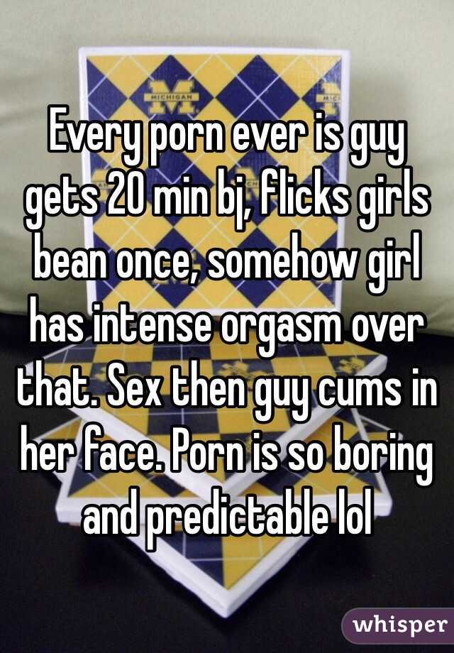 Every porn ever is guy gets 20 min bj, flicks girls bean once, somehow girl has intense orgasm over that. Sex then guy cums in her face. Porn is so boring and predictable lol