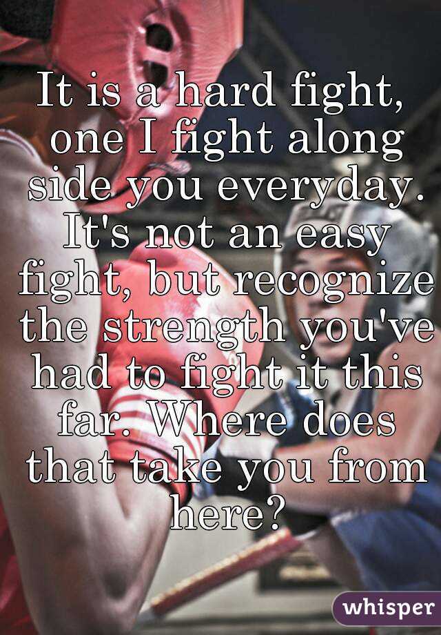 It is a hard fight, one I fight along side you everyday. It's not an easy fight, but recognize the strength you've had to fight it this far. Where does that take you from here?
