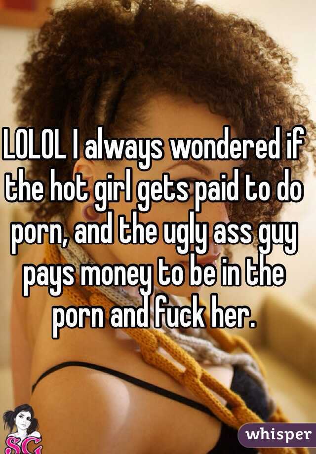 LOLOL I always wondered if the hot girl gets paid to do porn, and the ugly ass guy pays money to be in the porn and fuck her. 