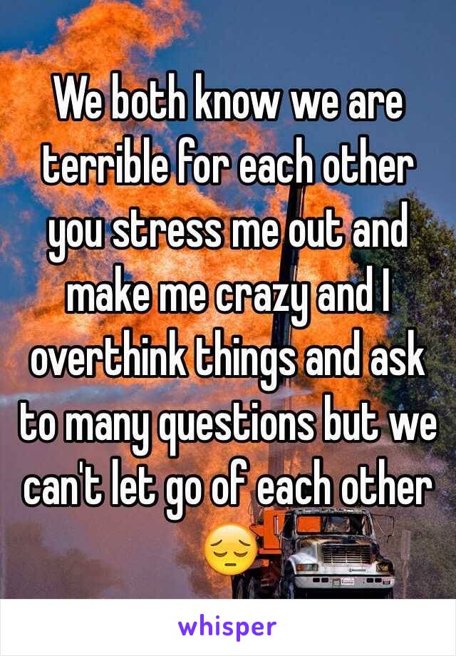 We both know we are terrible for each other you stress me out and make me crazy and I overthink things and ask to many questions but we can't let go of each other 😔