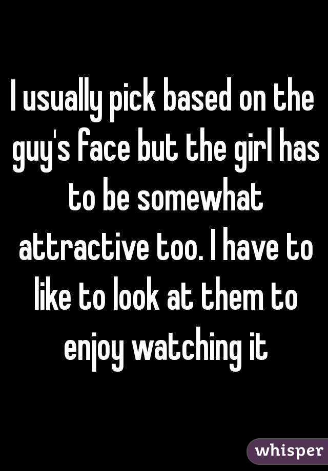 I usually pick based on the guy's face but the girl has to be somewhat attractive too. I have to like to look at them to enjoy watching it