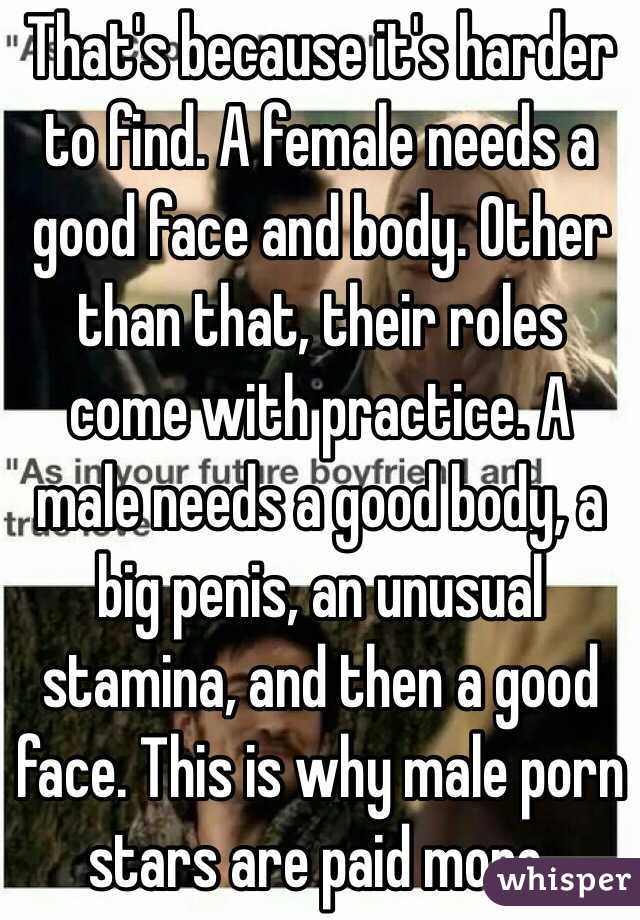 That's because it's harder to find. A female needs a good face and body. Other than that, their roles come with practice. A male needs a good body, a big penis, an unusual stamina, and then a good face. This is why male porn stars are paid more.