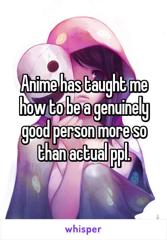 Anime has taught me how to be a genuinely good person more so than actual ppl.