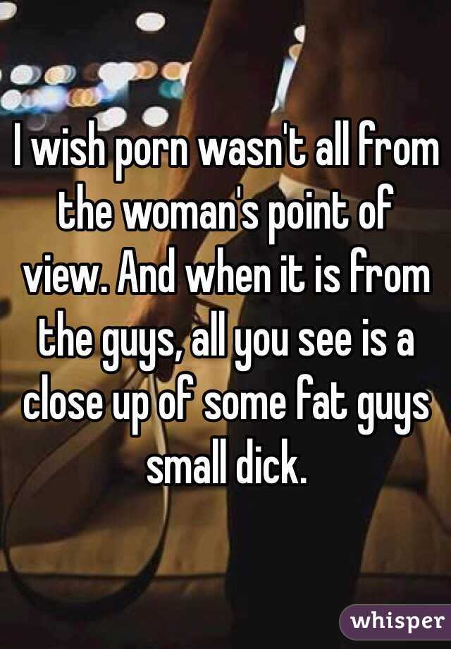 I wish porn wasn't all from the woman's point of view. And when it is from the guys, all you see is a close up of some fat guys small dick. 