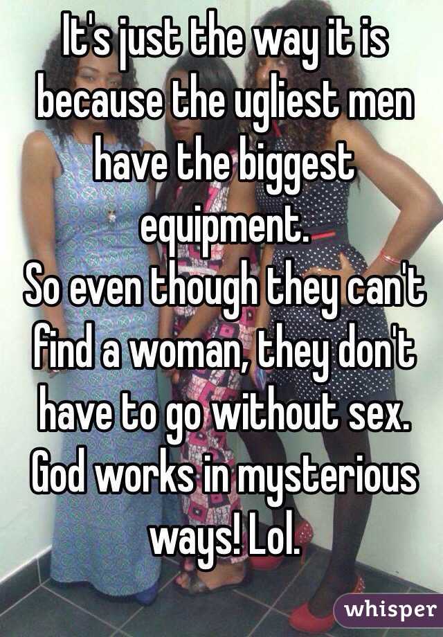 It's just the way it is because the ugliest men have the biggest equipment.
So even though they can't find a woman, they don't have to go without sex. 
God works in mysterious ways! Lol. 