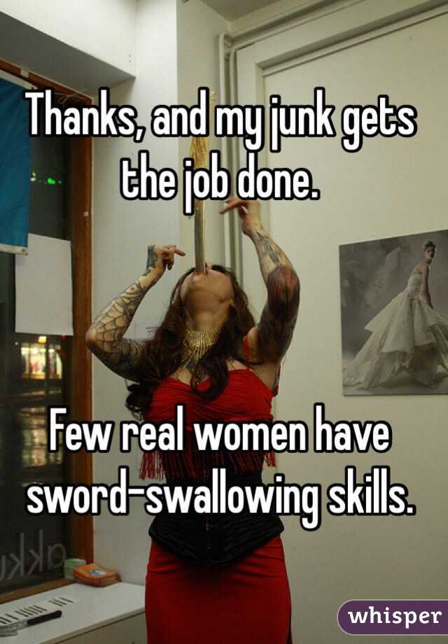 Thanks, and my junk gets the job done.



Few real women have sword-swallowing skills.