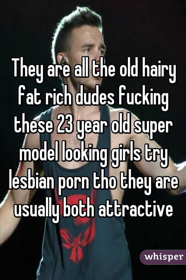 They are all the old hairy fat rich dudes fucking these 23 year old super model looking girls try lesbian porn tho they are usually both attractive