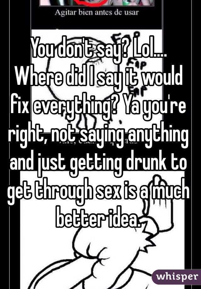  You don't say? Lol.... Where did I say it would fix everything? Ya you're right, not saying anything and just getting drunk to get through sex is a much better idea. 