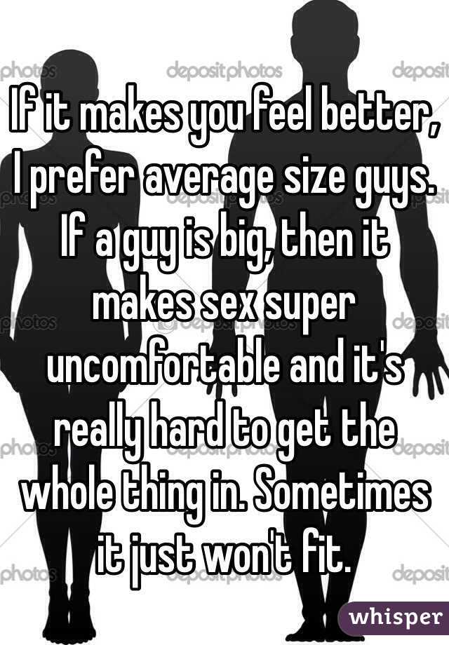 If it makes you feel better, I prefer average size guys. If a guy is big, then it makes sex super uncomfortable and it's really hard to get the whole thing in. Sometimes it just won't fit. 