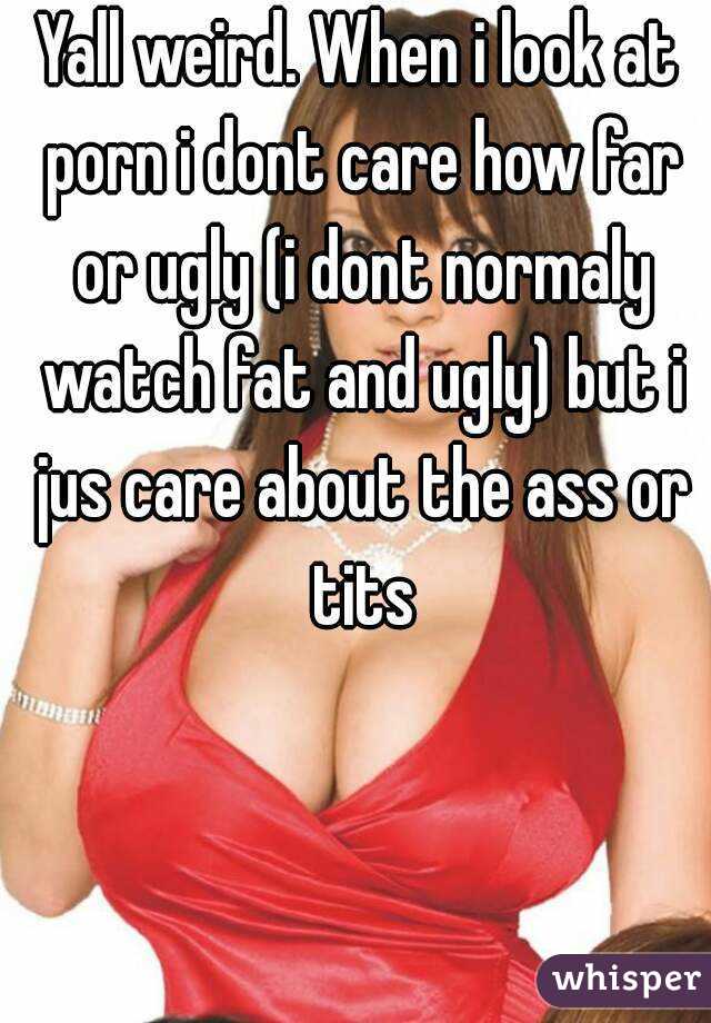 Yall weird. When i look at porn i dont care how far or ugly (i dont normaly watch fat and ugly) but i jus care about the ass or tits