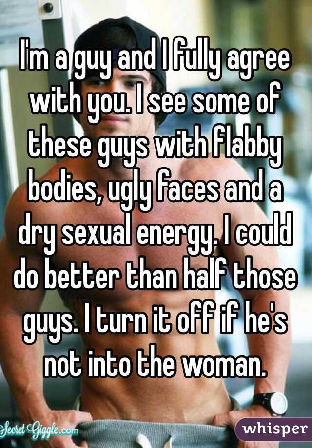 I'm a guy and I fully agree with you. I see some of these guys with flabby bodies, ugly faces and a dry sexual energy. I could do better than half those guys. I turn it off if he's not into the woman. 