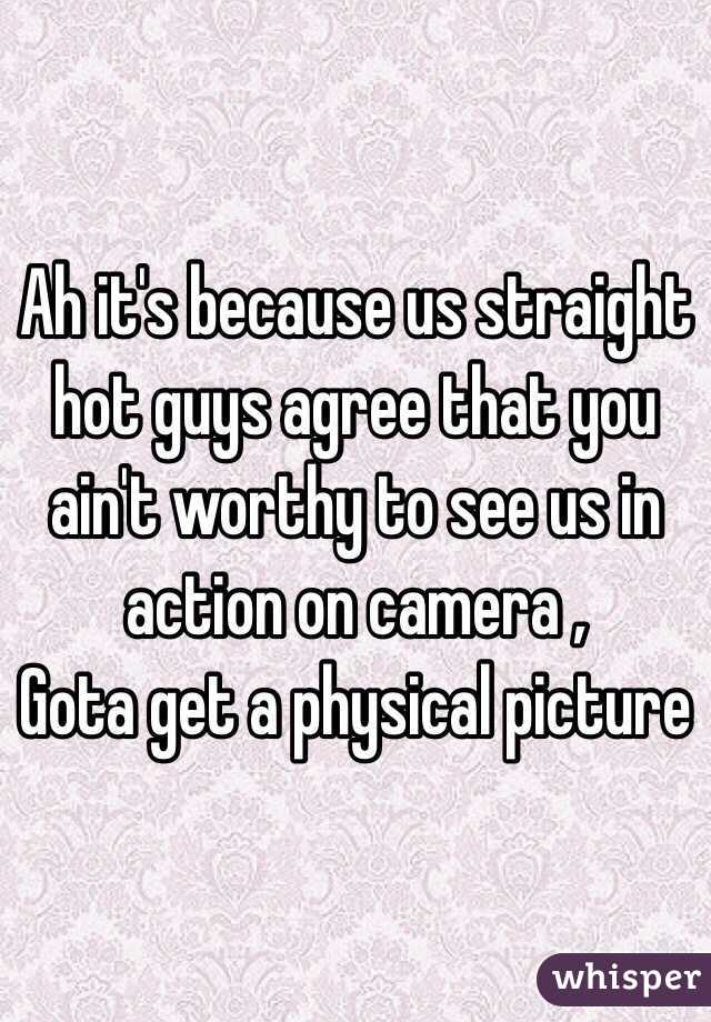 Ah it's because us straight hot guys agree that you ain't worthy to see us in action on camera ,
Gota get a physical picture