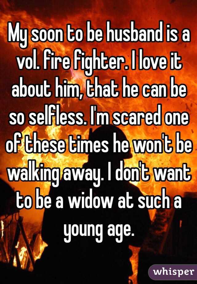 My soon to be husband is a vol. fire fighter. I love it about him, that he can be so selfless. I'm scared one of these times he won't be walking away. I don't want to be a widow at such a young age.