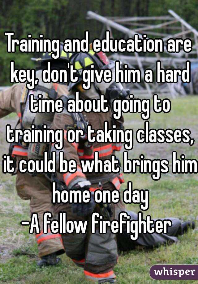 Training and education are key, don't give him a hard time about going to training or taking classes, it could be what brings him home one day
-A fellow firefighter 