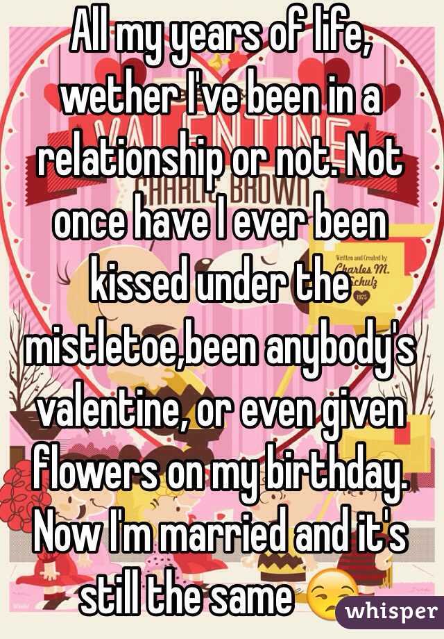 All my years of life, wether I've been in a relationship or not. Not once have I ever been kissed under the mistletoe,been anybody's valentine, or even given flowers on my birthday. Now I'm married and it's still the same 😒