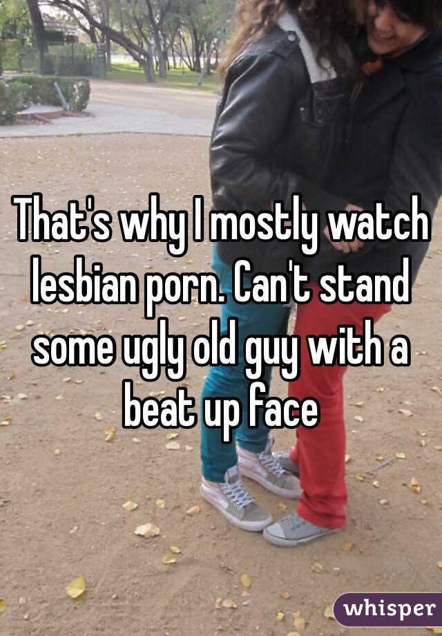 That's why I mostly watch lesbian porn. Can't stand some ugly old guy with a beat up face 