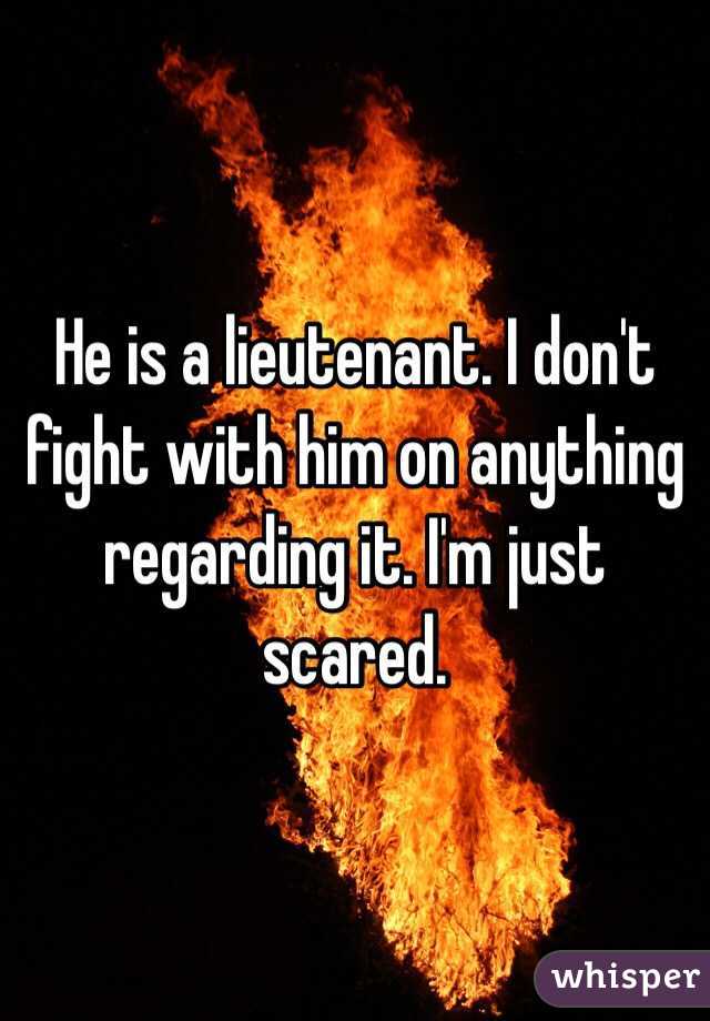 He is a lieutenant. I don't fight with him on anything regarding it. I'm just scared. 