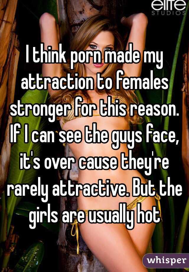 I think porn made my attraction to females stronger for this reason. If I can see the guys face, it's over cause they're rarely attractive. But the girls are usually hot 