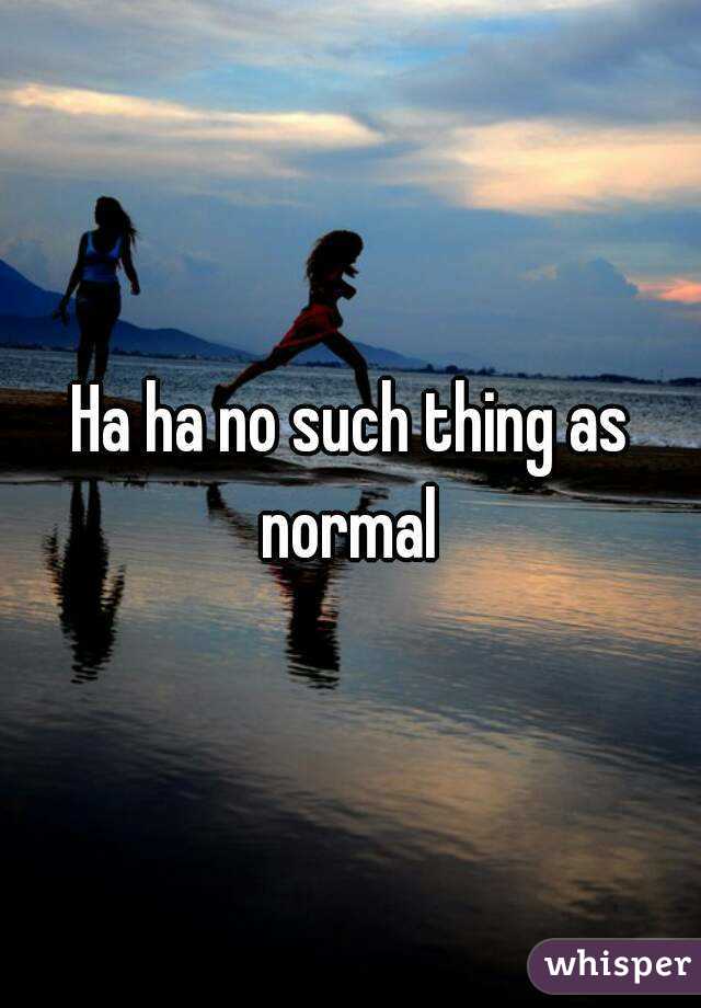 Ha ha no such thing as normal 