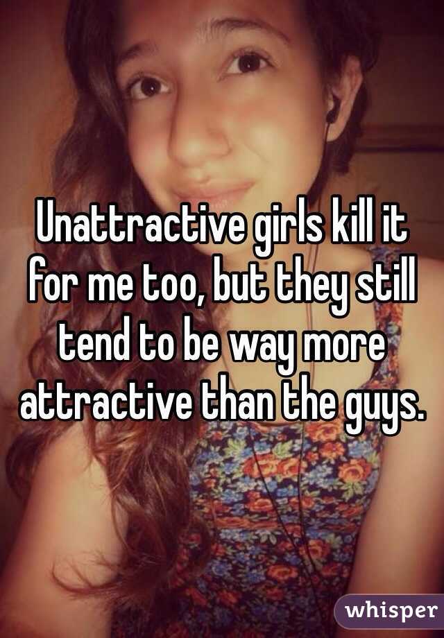 Unattractive girls kill it for me too, but they still tend to be way more attractive than the guys. 