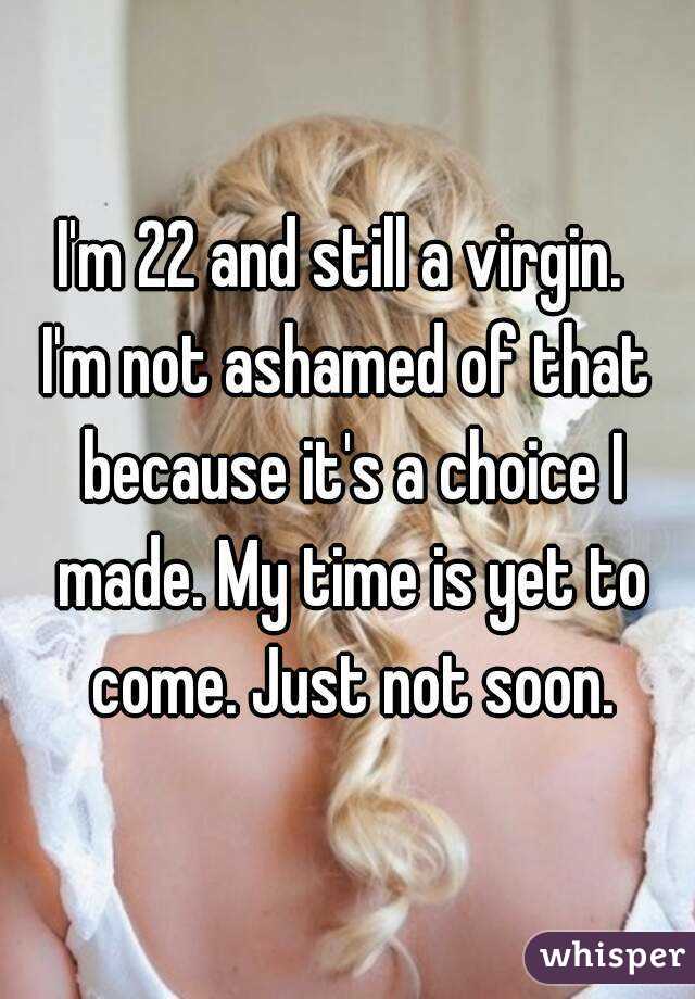 I'm 22 and still a virgin. 
I'm not ashamed of that because it's a choice I made. My time is yet to come. Just not soon.