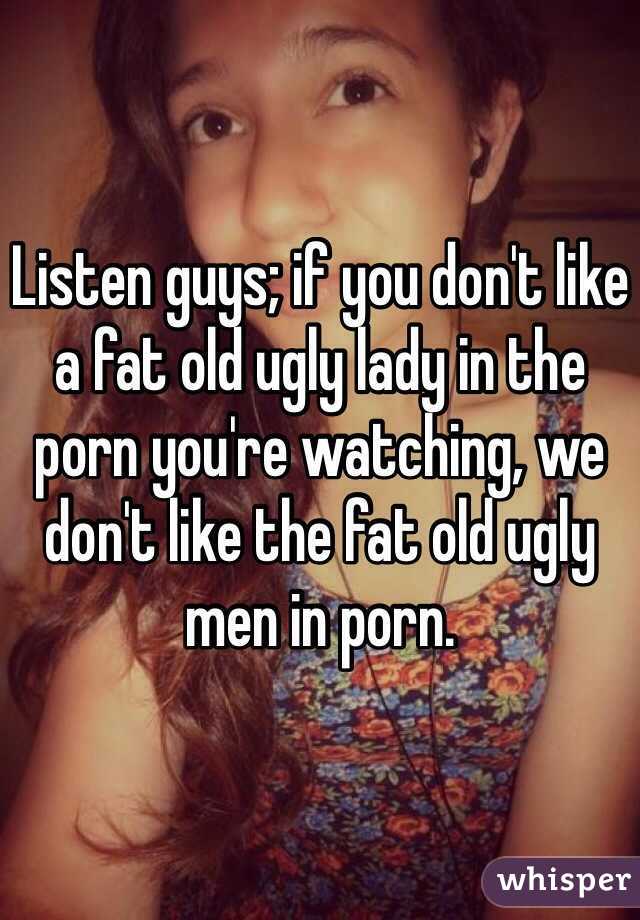 Listen guys; if you don't like a fat old ugly lady in the porn you're watching, we don't like the fat old ugly men in porn.