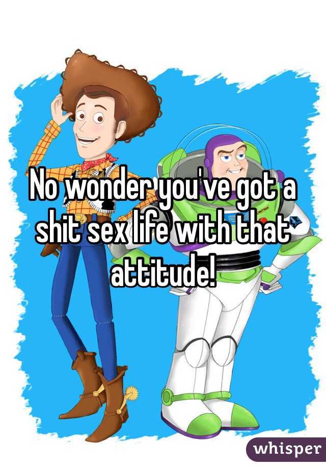 No wonder you've got a shit sex life with that attitude! 
