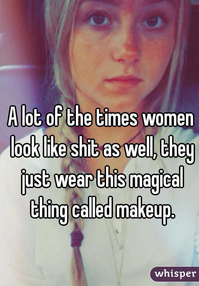 A lot of the times women look like shit as well, they just wear this magical thing called makeup.