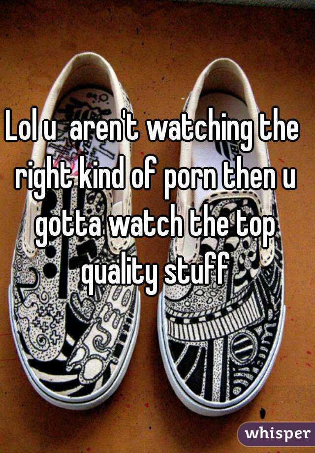 Lol u  aren't watching the right kind of porn then u gotta watch the top quality stuff