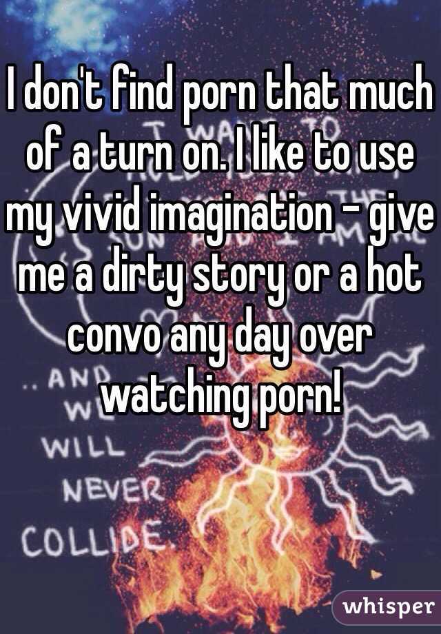 
I don't find porn that much of a turn on. I like to use my vivid imagination - give me a dirty story or a hot convo any day over watching porn! 