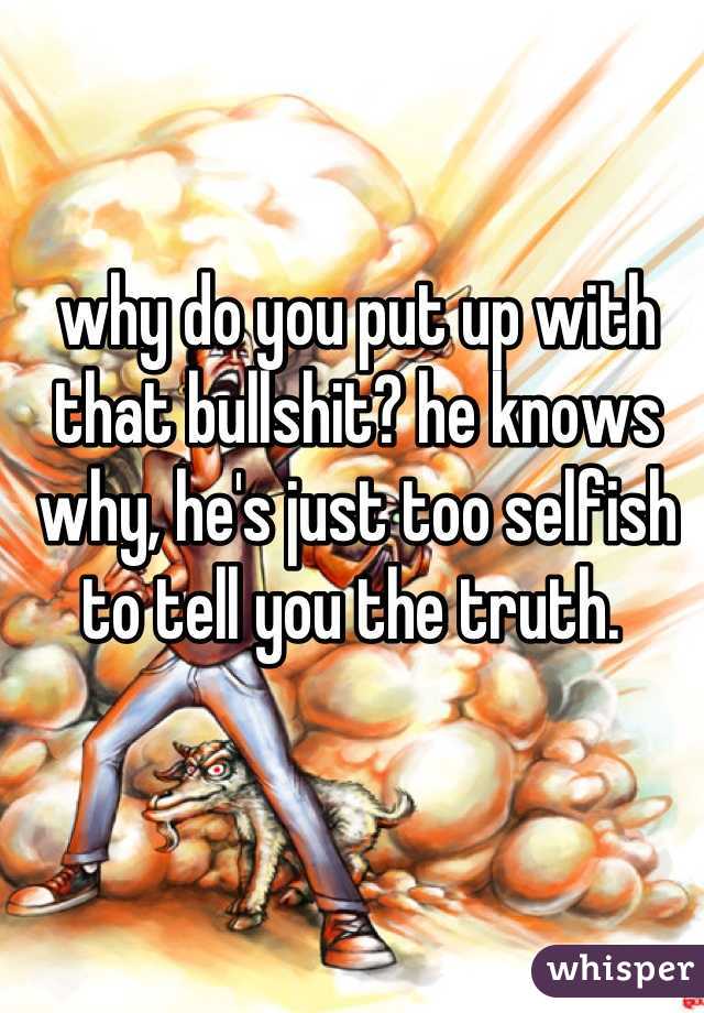 why do you put up with that bullshit? he knows why, he's just too selfish to tell you the truth. 