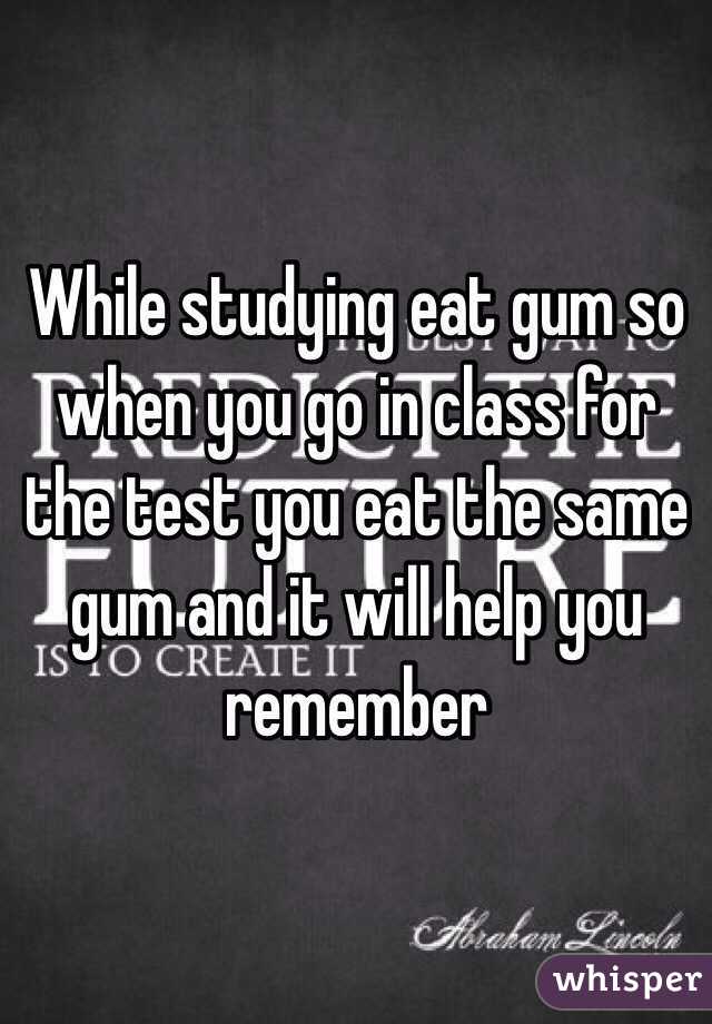 While studying eat gum so when you go in class for the test you eat the same gum and it will help you remember