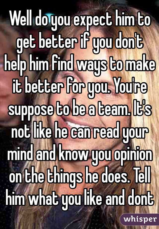 Well do you expect him to get better if you don't help him find ways to make it better for you. You're suppose to be a team. It's not like he can read your mind and know you opinion on the things he does. Tell him what you like and dont 