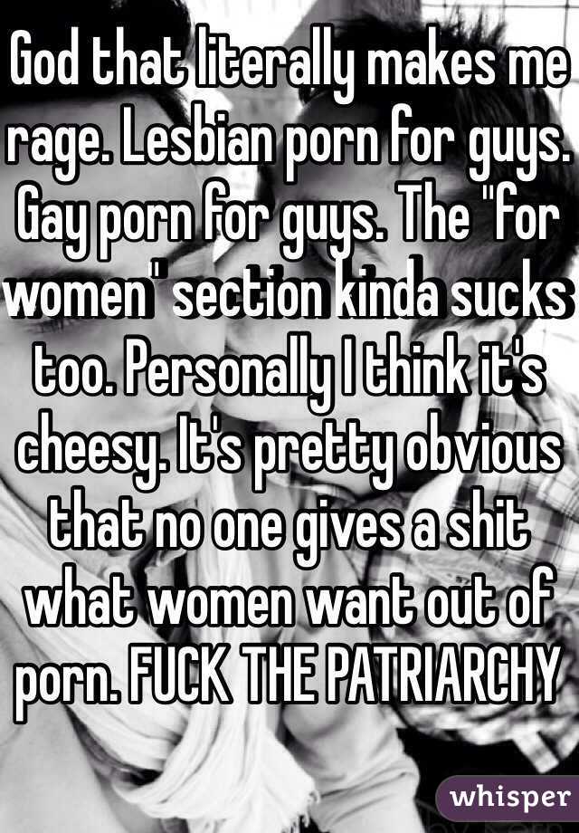 God that literally makes me rage. Lesbian porn for guys. Gay porn for guys. The "for women" section kinda sucks too. Personally I think it's cheesy. It's pretty obvious that no one gives a shit what women want out of porn. FUCK THE PATRIARCHY