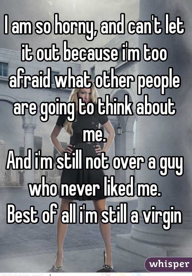 I am so horny, and can't let it out because i'm too afraid what other people are going to think about me.
And i'm still not over a guy who never liked me.
Best of all i'm still a virgin