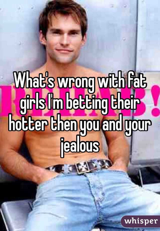 What's wrong with fat girls I'm betting their hotter then you and your jealous 