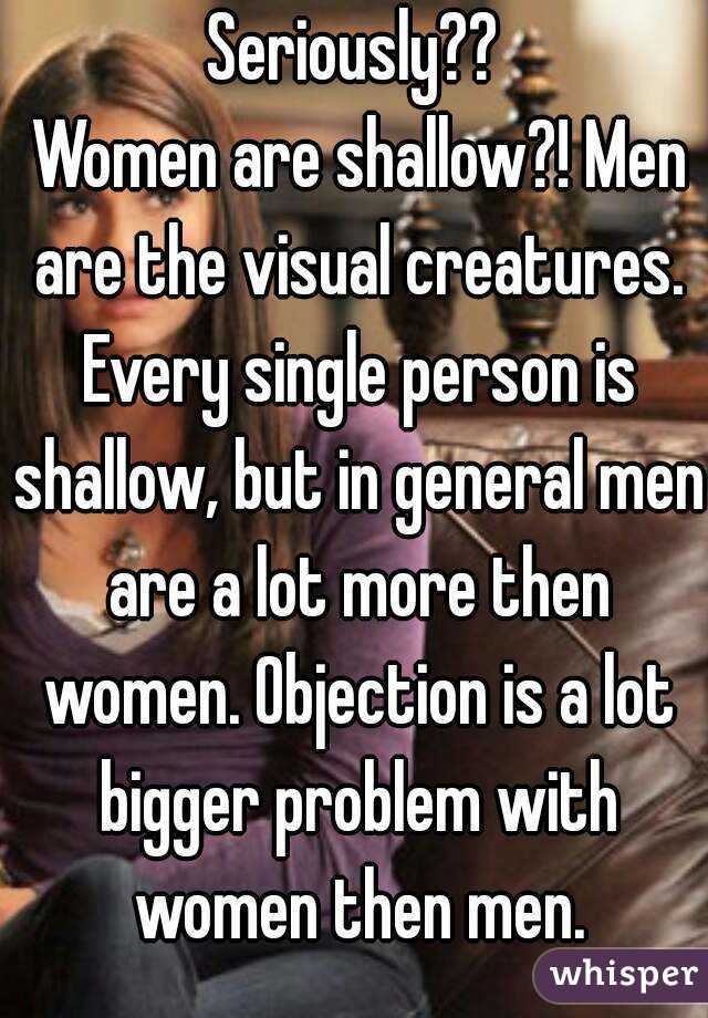 Seriously??
 Women are shallow?! Men are the visual creatures. Every single person is shallow, but in general men are a lot more then women. Objection is a lot bigger problem with women then men.
