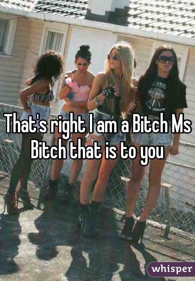 That's right I am a Bitch Ms Bitch that is to you 