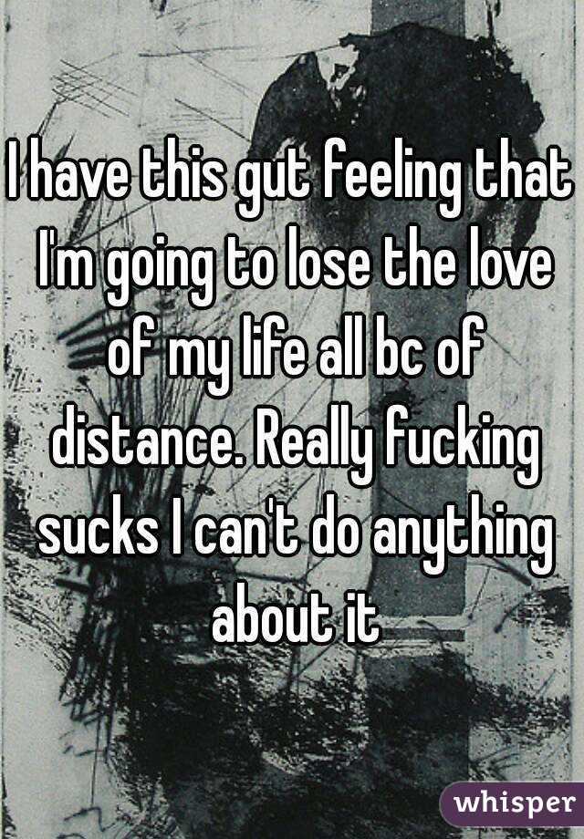 I have this gut feeling that I'm going to lose the love of my life all bc of distance. Really fucking sucks I can't do anything about it