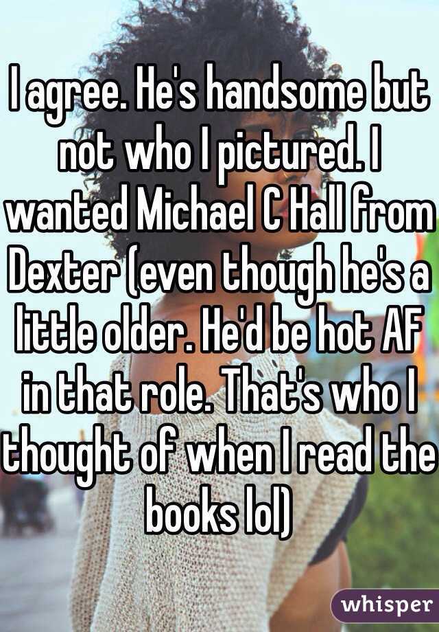 
I agree. He's handsome but not who I pictured. I wanted Michael C Hall from Dexter (even though he's a little older. He'd be hot AF in that role. That's who I thought of when I read the books lol) 