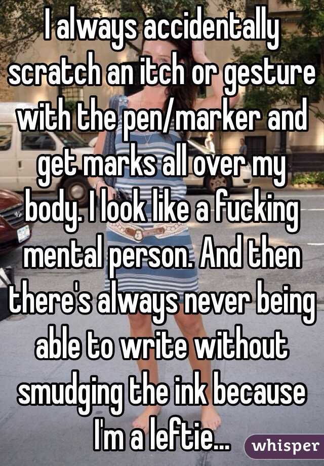 I always accidentally scratch an itch or gesture with the pen/marker and get marks all over my body. I look like a fucking mental person. And then there's always never being able to write without smudging the ink because I'm a leftie...