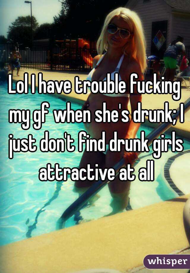 Lol I have trouble fucking my gf when she's drunk; I just don't find drunk girls attractive at all