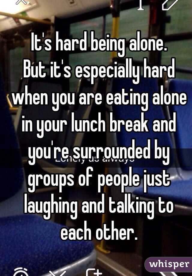 It's hard being alone.
But it's especially hard when you are eating alone in your lunch break and you're surrounded by groups of people just laughing and talking to each other.