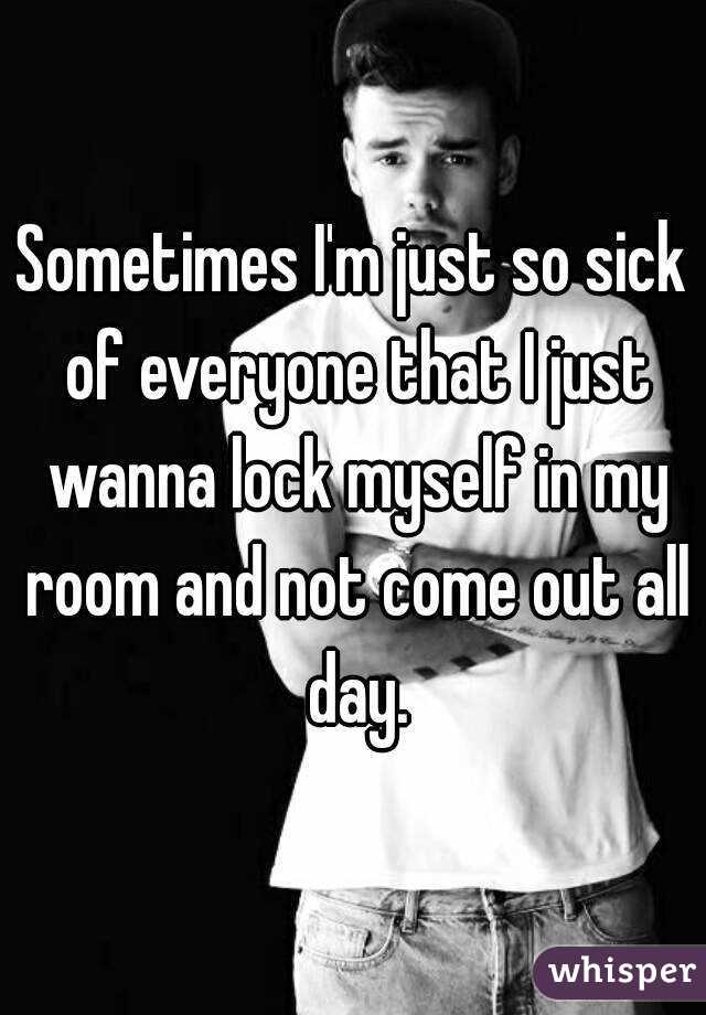Sometimes I'm just so sick of everyone that I just wanna lock myself in my room and not come out all day.